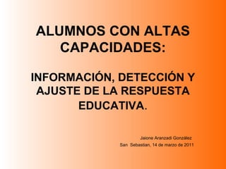 ALUMNOS CON ALTAS
CAPACIDADES:
INFORMACIÓN, DETECCIÓN Y
AJUSTE DE LA RESPUESTA
EDUCATIVA.
Jaione Aranzadi González
San Sebastian, 14 de marzo de 2011
 