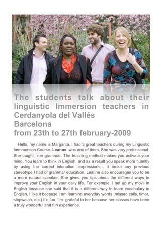 Podcast     Podcast 2
                                           Bienvenida




The students talk about their
linguistic Immersion teachers in
Cerdanyola del Vallés
Barcelona
from 23th to 27th february-2009
   Hello, my name is Margarita. I had 3 great teachers during my Linguistic
Immmersion Course. Leanne was one of them. She was very professional.
She taught me grammar. The teaching method makes you activate your
mind. You learn to think in English, and as a result you speak more fluently
by using the correct intonation, expressions... It broke any previous
stereotype I had of grammar education. Leanne also encourages you to be
a more natural speaker. She gives you tips about the different ways to
improve your English in your daily life. For example, I set up my movil in
English because she said that it is a different way to learn vocabulary in
English. I like it because I am learning everyday words (missed calls, timer,
stopwatch, etc.) It's fun. I’m grateful to her because her classes have been
a truly wonderful and fun experience.


   It was a great surprise to see Rachelle in Cerdanyola! I had met her
last May in Santander. She wasn't my teacher back then (and this time
 