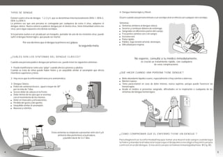 TIPOS DE DENGUE
Existen cuatro virus de dengue : 1,2,3 y 4, que se denominan internacionalmente DEN-1, DEN-2,
DEN-3 y DEN-4.
La primera vez que una persona es contagiada por cualquiera de estos 4 virus, adquiere el
dengue clásico. Nunca volverá a padecer dengue por el mismo virus, tiene inmunidad contra ese
virus, pero sigue expuesta a los demás serotipos.
Si la persona vuelve a ser picada por un mosquito, portador de uno de los restantes virus, puede
sufrir el dengue hemorrágico, que puede ser mortal.
Por eso decimos que el dengue la primera vez golpea,
la segunda mata.
¿CUÁLES SON LOS SÍNTOMAS DEL DENGUE CLÁSICO ?
Cuando una persona padece dengue por primera vez, puede tener los siguientes síntomas :
1- Puede manifestarse como una “gripe” cuando afecta a jóvenes y adultos.
Cuando se trata de niños puede haber fiebre y un sarpullido similar al sarampión que afecta
miembros superiores y tórax.
2- Hay veces que la enfermedad transcurre asintomática.
3- Dengue Clásico:
! Fiebre de comienzo brusco , igual o mayor de 38º
por no más de 7 días.
! Severo dolor de cabeza en la frente.
! Dolor detrás de los ojos que se acentúa
con el movimiento de los mismos.
! Dolor en músculos y articulaciones.
! Pérdida del gusto y del apetito.
! Sarpullido similar al sarampión.
! Nauseas y vómitos.
Estos síntomas se empiezan a presentar entre los 5 y 8
primeros días posteriores a la picadura,
y pueden durar de 3 a 7 días.
4- Dengue Hemorrágico y Shock:
Ocurre cuando una persona inmune a un serotipo viral se infecta con cualquier otro serotipo.
Síntomas:
! Síntomas similares al dengue clásico.
! Severos y continuos dolores de estómago.
! Sangrados en diferentes partes del cuerpo.
! Frecuentes vómitos con o sin sangre.
! Excesiva sed.
! Pulso rápido.
! Palidez, baja tensión arterial, desmayos.
! Dificultad para respirar.
No esperes, consultá a tu médico inmediatamente,
es crucial un tratamiento rápido, con cualquiera
de estas complicaciones.
¿QUÉ HACER CUANDO UNA PERSONA TIENE DENGUE ?
! Bebe abundante líquido o suero, especialmente si hay vómitos o diarreas.
! Manten reposo.
! Toma paracetamol en caso de dolor intenso, nunca aspirina, porque puede favorecer las
hemorragias.
! Acude al médico si presentas sangrado, dificultades en la respiración o cualquiera de los
síntomas del dengue hemorrágico.
¿ COMO COMPROBAR QUE EL ENFERMO TIENE UN DENGUE ?
Para diagnosticar la enfermedad hay que tomar una muestra de sangre cuando baja
la fiebre y mandarla al laboratorio para que el bioquímico nos diga si hay anticuerpos
contra el virus del dengue. Estos anticuerpos se llaman inmunoglobulinas M (Ig.M).
 