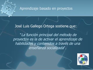 Aprendizaje basado en proyectos



 José Luis Gallego Ortega sostiene que:

    "La función principal del método de
proyectos es la de activar el aprendizaje de
 habilidades y contenidos a través de una
          enseñanza socializada".
 