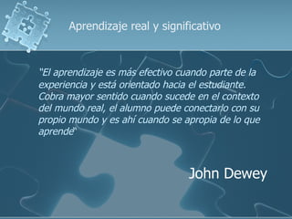 Aprendizaje real y significativo



“El aprendizaje es más efectivo cuando parte de la
experiencia y está orientado hacia el estudiante.
Cobra mayor sentido cuando sucede en el contexto
del mundo real, el alumno puede conectarlo con su
propio mundo y es ahí cuando se apropia de lo que
aprende“



                                  John Dewey
 