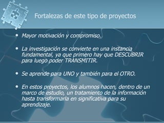 Fortalezas de este tipo de proyectos

   Mayor motivación y compromiso.

   La investigación se convierte en una instancia
    fundamental, ya que primero hay que DESCUBRIR
    para luego poder TRANSMITIR.

   Se aprende para UNO y también para el OTRO.

   En estos proyectos, los alumnos hacen, dentro de un
    marco de estudio, un tratamiento de la información
    hasta transformarla en significativa para su
    aprendizaje.
 