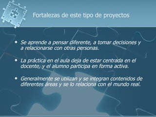 Fortalezas de este tipo de proyectos



   Se aprende a pensar diferente, a tomar decisiones y
    a relacionarse con otras personas.

   La práctica en el aula deja de estar centrada en el
    docente, y el alumno participa en forma activa.

   Generalmente se utilizan y se integran contenidos de
    diferentes áreas y se lo relaciona con el mundo real.
 