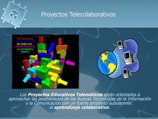 Proyectos Telecolaborativos




     Los Proyectos Educativos Telemáticos están orientados a
aprovechar las posibilidades de las Nuevas Tecnologías de la Información
        y la Comunicación con un fuerte propósito subyacente:
                     el aprendizaje colaborativo.
 