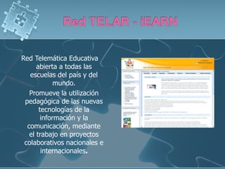 Red Telemática Educativa
      abierta a todas las
   escuelas del país y del
             mundo.
   Promueve la utilización
 pedagógica de las nuevas
       tecnologías de la
        información y la
  comunicación, mediante
   el trabajo en proyectos
 colaborativos nacionales e
        internacionales.
 