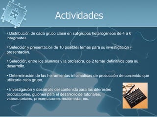 Actividades
• Distribución de cada grupo clase en subgrupos heterogéneos de 4 a 6
integrantes.

• Selección y presentación de 10 posibles temas para su investigación y
presentación.

• Selección, entre los alumnos y la profesora, de 2 temas definitivos para su
desarrollo.

• Determinación de las herramientas informáticas de producción de contenido que
utilizaría cada grupo.

• Investigación y desarrollo del contenido para las diferentes
producciones, guiones para el desarrollo de tutoriales,
videotutoriales, presentaciones multimedia, etc.
 