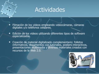 Actividades

   Filmación de los videos empleando videocámaras, cámaras
    digitales y/o teléfonos celulares.

   Edición de los videos utilizando diferentes tipos de software
    especializados.

   Creación de material digitalizado complementario: folletos
    informativos, documentos con tutoriales, posters interactivos,
    presentaciones multimedia y diversos materiales creados con
    recursos de la Web 2.0.
 