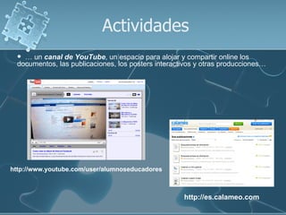 Actividades
   … un canal de YouTube, un espacio para alojar y compartir online los
  documentos, las publicaciones, los posters interactivos y otras producciones…




http://www.youtube.com/user/alumnoseducadores



                                                     http://es.calameo.com
 