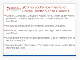 ¿Cómo podremos integrar al
                 Coche Eléctrico en la Ciudad?
 Citroën, Mercedes, Mitsubishi, Nissan, Reva, Smart, Seat y Volvo
  presentan modelos equipados con motores cien por cien
  eléctricos.

 En 2012 se empezarán a vender las primeras unidades.

 La ciudad no está preparada para la carga de los vehículos
  eléctricos.

 Guanajuato tiene diversas maquiladoras y es un referente en el
  sector automotriz.

 Se estudian dos alternativas: Por Cable o de forma inalámbrica
  (tecnología Tesla).
 