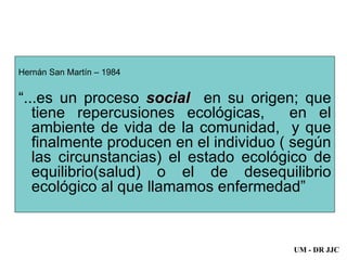 Hernán San Martín – 1984 “ ...es un proceso  social  en su origen; que tiene repercusiones ecológicas,  en el ambiente de vida de la comunidad,  y que finalmente producen en el individuo ( según las circunstancias) el estado ecológico de equilibrio(salud) o el de desequilibrio ecológico al que llamamos enfermedad” UM - DR JJC 