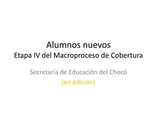 Alumnos nuevos
Etapa IV del Macroproceso de Cobertura

    Secretaría de Educación del Chocó
               (en edición)
 