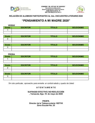 RELACIÓN DE ALUMNOS PARTICIPANTES AL 2do. ENCUENTRO LITERARIO 2020
“PENSAMIENTO A MI MADRE 2020”
VERSO
Grado ESCRITOR TÍTULO SEUDONIMO
1
Grado ESCRITOR TÍTULO SEUDONIMO
2
Grado ESCRITOR TÍTULO SEUDONIMO
3
PROSA
Grado ESCRITOR TÍTULO SEUDONIMO
1
Grado ESCRITOR TÍTULO SEUDONIMO
2
Grado ESCRITOR TÍTULO SEUDONIMO
3
Sin otro particular, aprovecho para enviarle un cordial saludo y quedo de Usted
A T E N T A M E N T E
SUFRAGIO EFECTIVO. NO REELECCIÓN
, Tamazula, Dgo. 18 de mayo de 2020
PROFR.
Director de la Telesecundaria 10DTV0
Zona Escolar No. 35
GOBIERNO DEL ESTADO DE DURANGO
Secretaría de Educación
Sistema Estatal de Telesecundaria
ZONA ESCOLAR No. 35
SECTOR EDUCATIVO No. 8
 