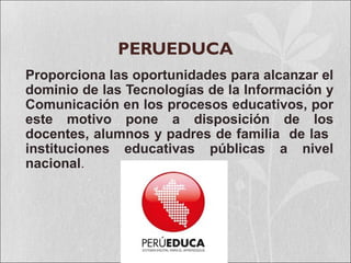 PERUEDUCA
Proporciona las oportunidades para alcanzar el
dominio de las Tecnologías de la Información y
Comunicación en los procesos educativos, por
este motivo pone a disposición de los
docentes, alumnos y padres de familia de las
instituciones educativas públicas a nivel
nacional.
 