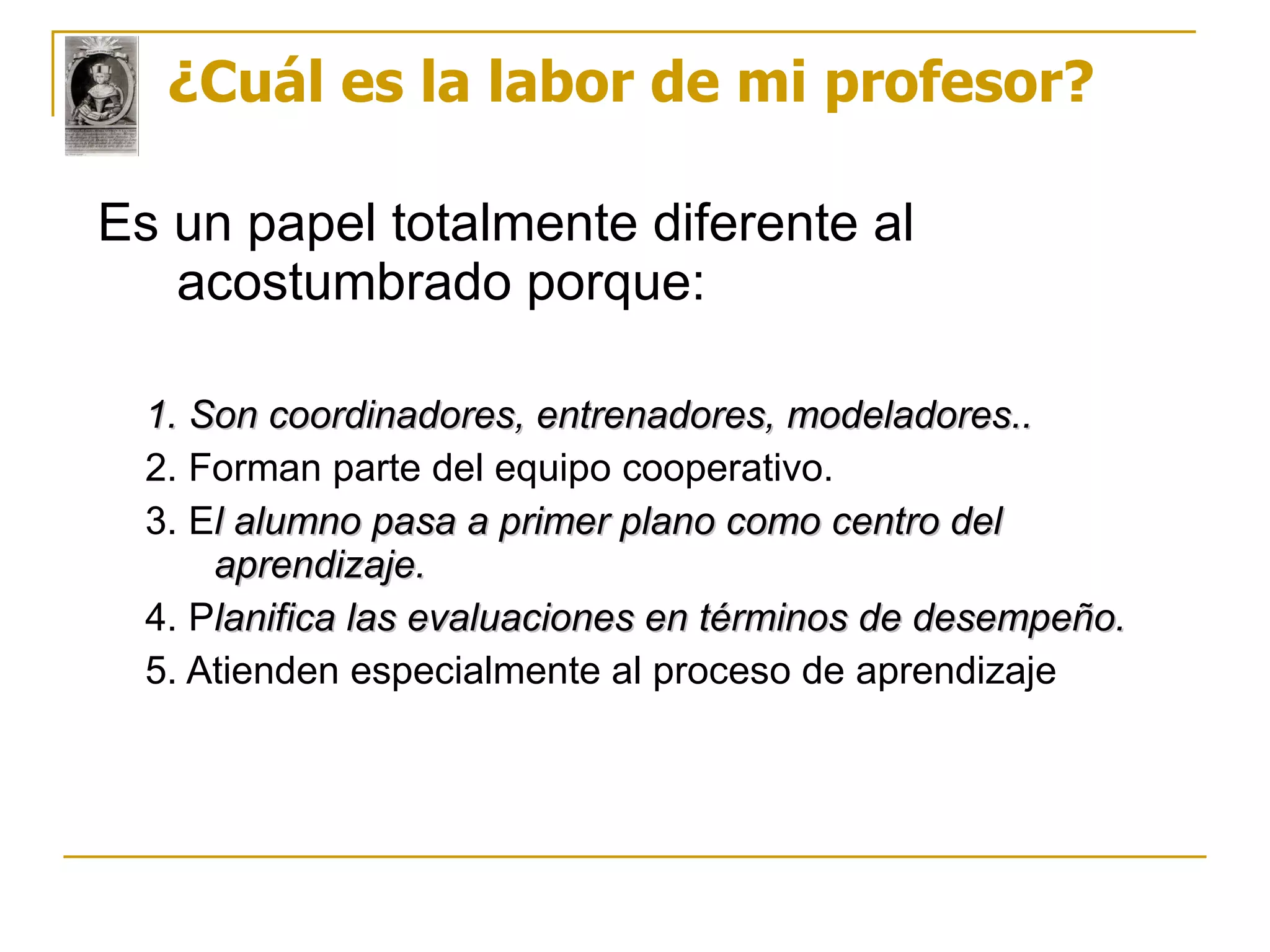 ¿Cuál es la labor de mi profesor? Es un papel totalmente diferente al acostumbrado porque: 1. Son coordinadores, entrenadores, modeladores..  2. Forman parte del equipo cooperativo. 3. E l alumno pasa a primer plano como centro del aprendizaje. 4. P lanifica las evaluaciones en términos de desempeño.  5. Atienden especialmente al proceso de aprendizaje 