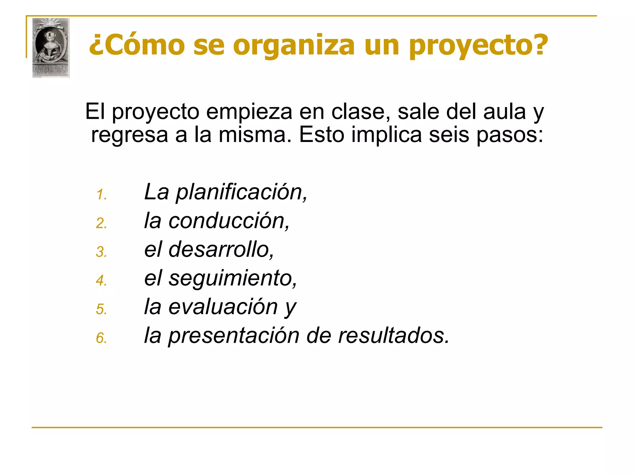¿Cómo se organiza un proyecto? El proyecto empieza en clase, sale del aula y regresa a la misma. Esto implica seis pasos: La planificación, la conducción, el desarrollo, el seguimiento, la evaluación y la presentación de resultados. 