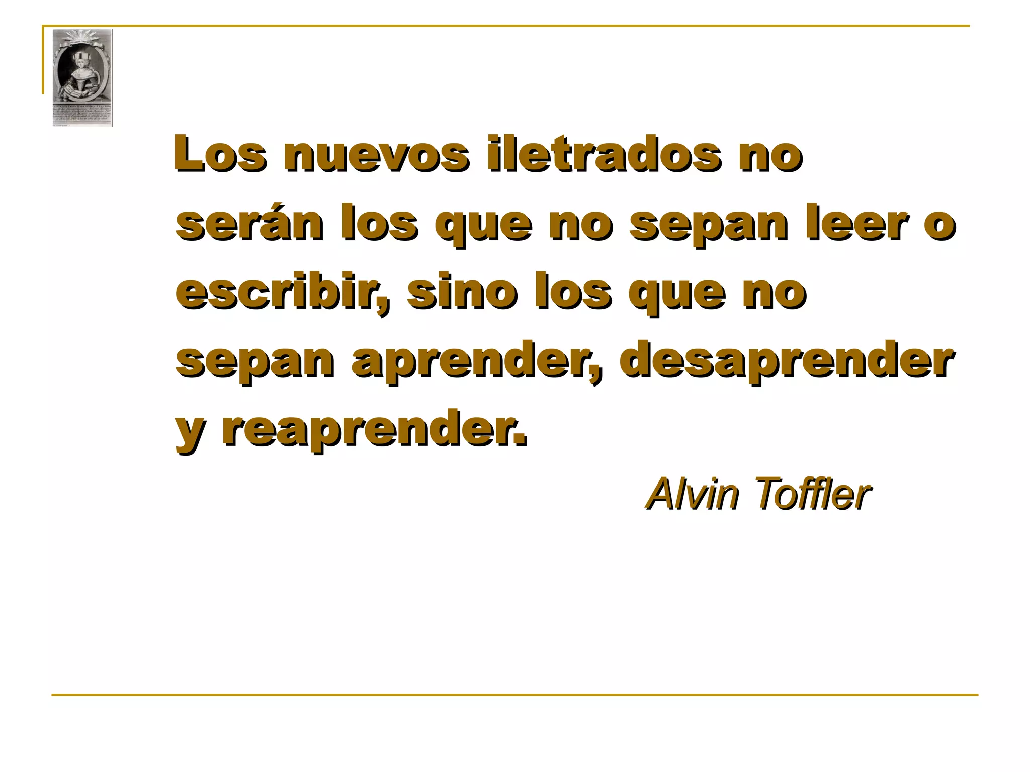 Los nuevos iletrados no serán los que no sepan leer o escribir, sino los que no sepan aprender, desaprender y reaprender. Alvin Toffler   
