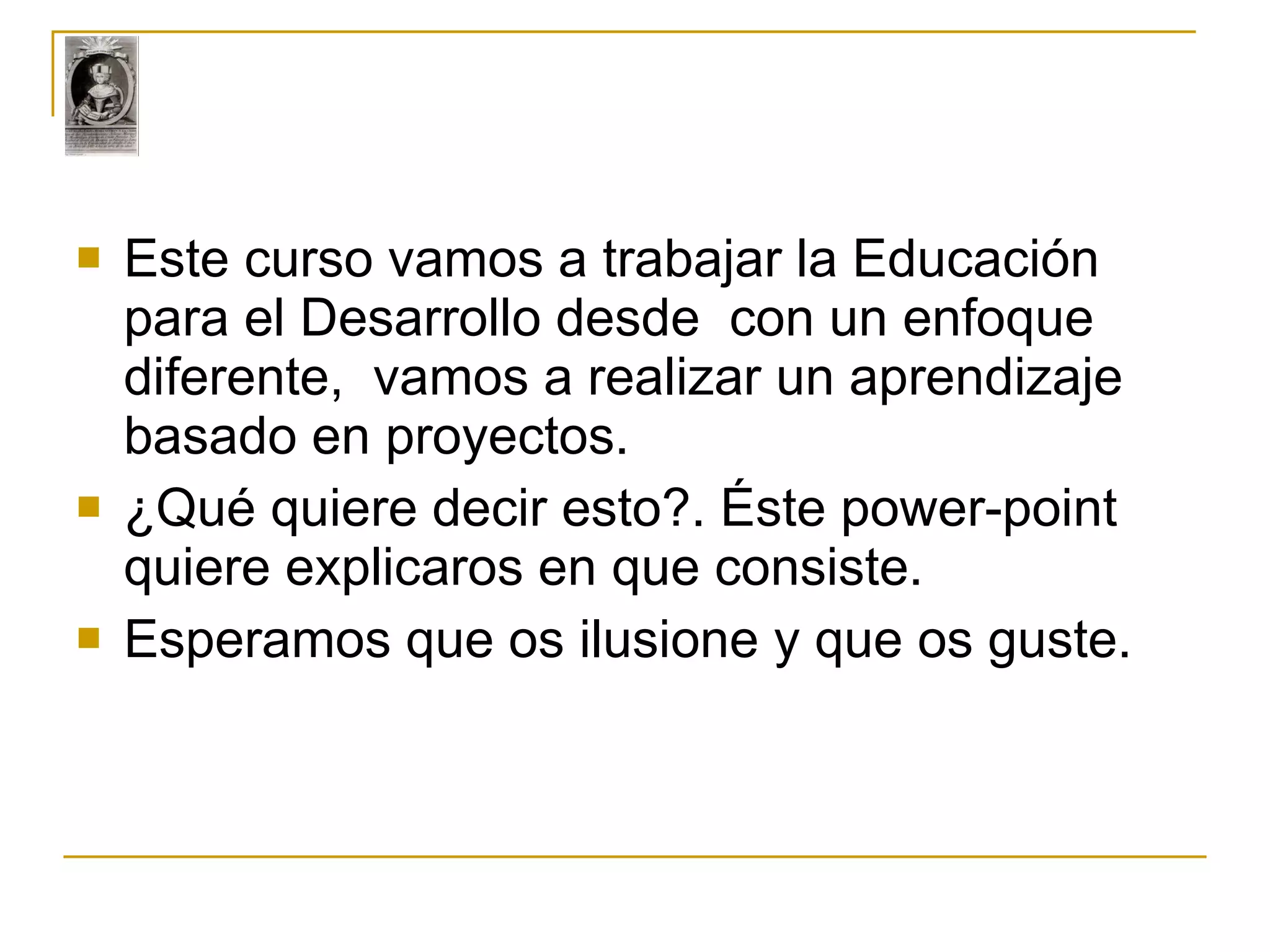 Este curso vamos a trabajar la Educación para el Desarrollo desde  con un enfoque diferente,  vamos a realizar un aprendizaje  basado en proyectos. ¿Qué quiere decir esto?. Éste power-point quiere explicaros en que consiste. Esperamos que os ilusione y que os guste. 