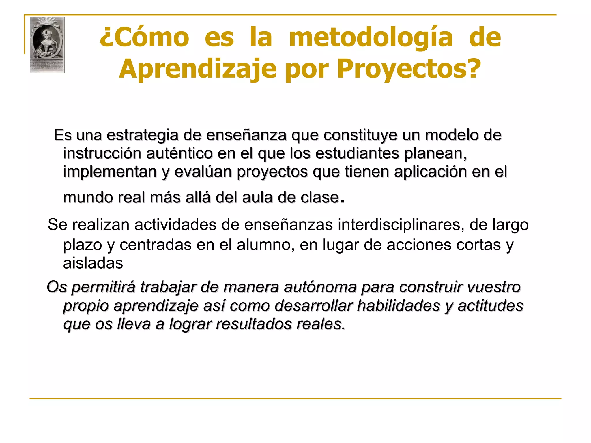 Es una   estrategia de enseñanza que constituye un modelo de instrucción auténtico en el que los estudiantes planean, implementan y evalúan proyectos que tienen aplicación en el mundo real más allá del aula de clase . Se realizan actividades de enseñanzas interdisciplinares, de largo plazo y centradas en el alumno, en lugar de acciones cortas y aisladas Os permitirá trabajar de manera autónoma para construir vuestro propio aprendizaje así como desarrollar habilidades y actitudes que os lleva a lograr resultados reales. ¿Cómo  es  la  metodología  de Aprendizaje por Proyectos? 