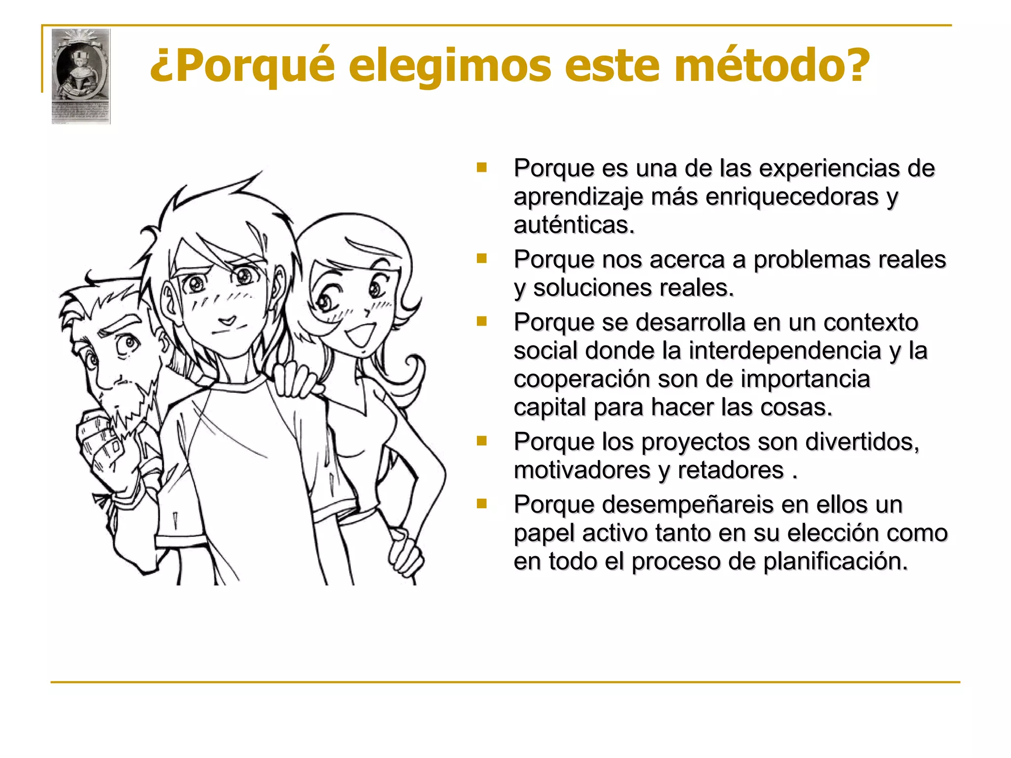 ¿Porqué elegimos este método?  Porque es una de las experiencias de aprendizaje más enriquecedoras y auténticas. Porque nos acerca a problemas reales y soluciones reales. Porque se desarrolla en un contexto social donde la interdependencia y la cooperación son de importancia capital para hacer las cosas.   Porque los proyectos son divertidos, motivadores y retadores . Porque desempeñareis en ellos un papel activo tanto en su elección como en todo el proceso de planificación.   