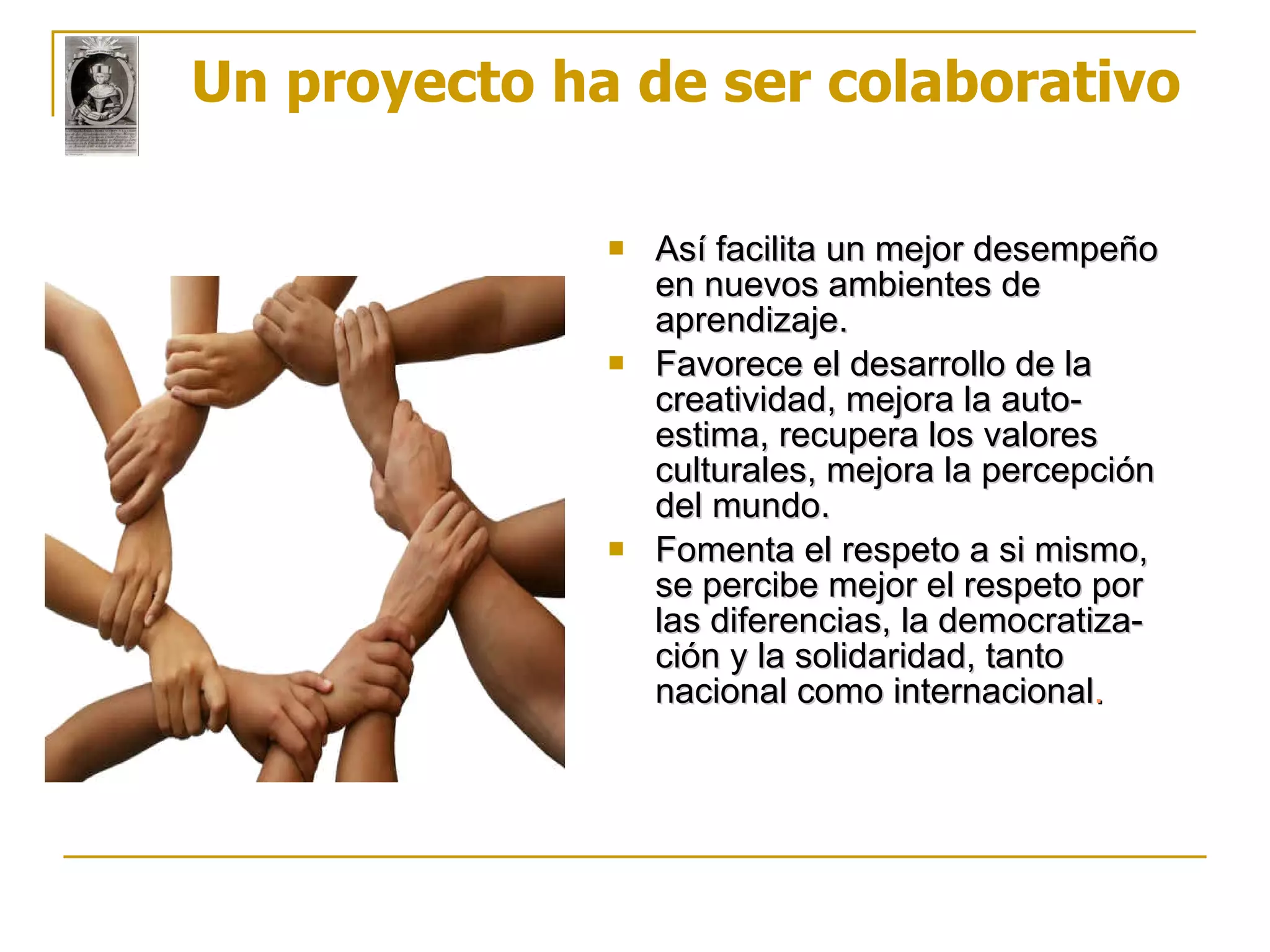 Un proyecto ha de ser colaborativo Así facilita un mejor desempeño en nuevos ambientes de aprendizaje. Favorece el desarrollo de la creatividad, mejora la auto-estima, recupera los valores culturales, mejora la percepción del mundo. Fomenta el respeto a si mismo, se percibe mejor el respeto por las diferencias, la democratiza-ción y la solidaridad, tanto nacional como internacional . 