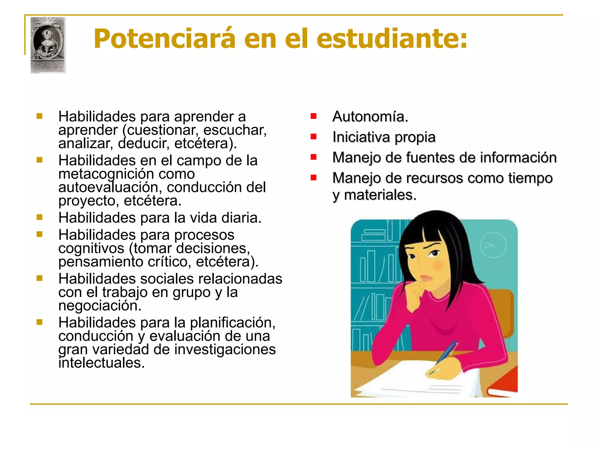 Potenciará en el estudiante: Habilidades para aprender a aprender (cuestionar, escuchar, analizar, deducir, etcétera). Habilidades en el campo de la metacognición como autoevaluación, conducción del proyecto, etcétera. Habilidades para la vida diaria. Habilidades para procesos cognitivos (tomar decisiones, pensamiento crítico, etcétera). Habilidades sociales relacionadas con el trabajo en grupo y la negociación. Habilidades para la planificación, conducción y evaluación de una gran variedad de investigaciones intelectuales. Autonomía. Iniciativa propia Manejo de fuentes de información Manejo de recursos como tiempo y materiales. 