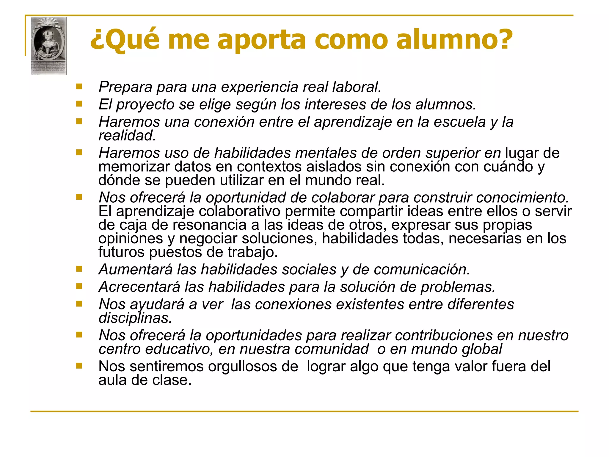 ¿Qué me aporta como alumno? Prepara para una experiencia real laboral. El proyecto se elige según los intereses de los alumnos.   Haremos una conexión entre el aprendizaje en la escuela y la realidad. Haremos uso de habilidades mentales de orden superior en  lugar de memorizar datos en contextos aislados sin conexión con cuándo y dónde se pueden utilizar en el mundo real. Nos ofrecerá la oportunidad de colaborar para construir conocimiento.  El aprendizaje colaborativo permite compartir ideas entre ellos o servir de caja de resonancia a las ideas de otros, expresar sus propias opiniones y negociar soluciones, habilidades todas, necesarias en los futuros puestos de trabajo. Aumentará las habilidades sociales y de comunicación.   Acrecentará las habilidades para la solución de problemas. Nos ayudará a ver  las conexiones existentes entre diferentes disciplinas.   Nos ofrecerá la oportunidades para realizar contribuciones en nuestro centro educativo, en nuestra comunidad  o en mundo global Nos sentiremos orgullosos de  lograr algo que tenga valor fuera del aula de clase. 