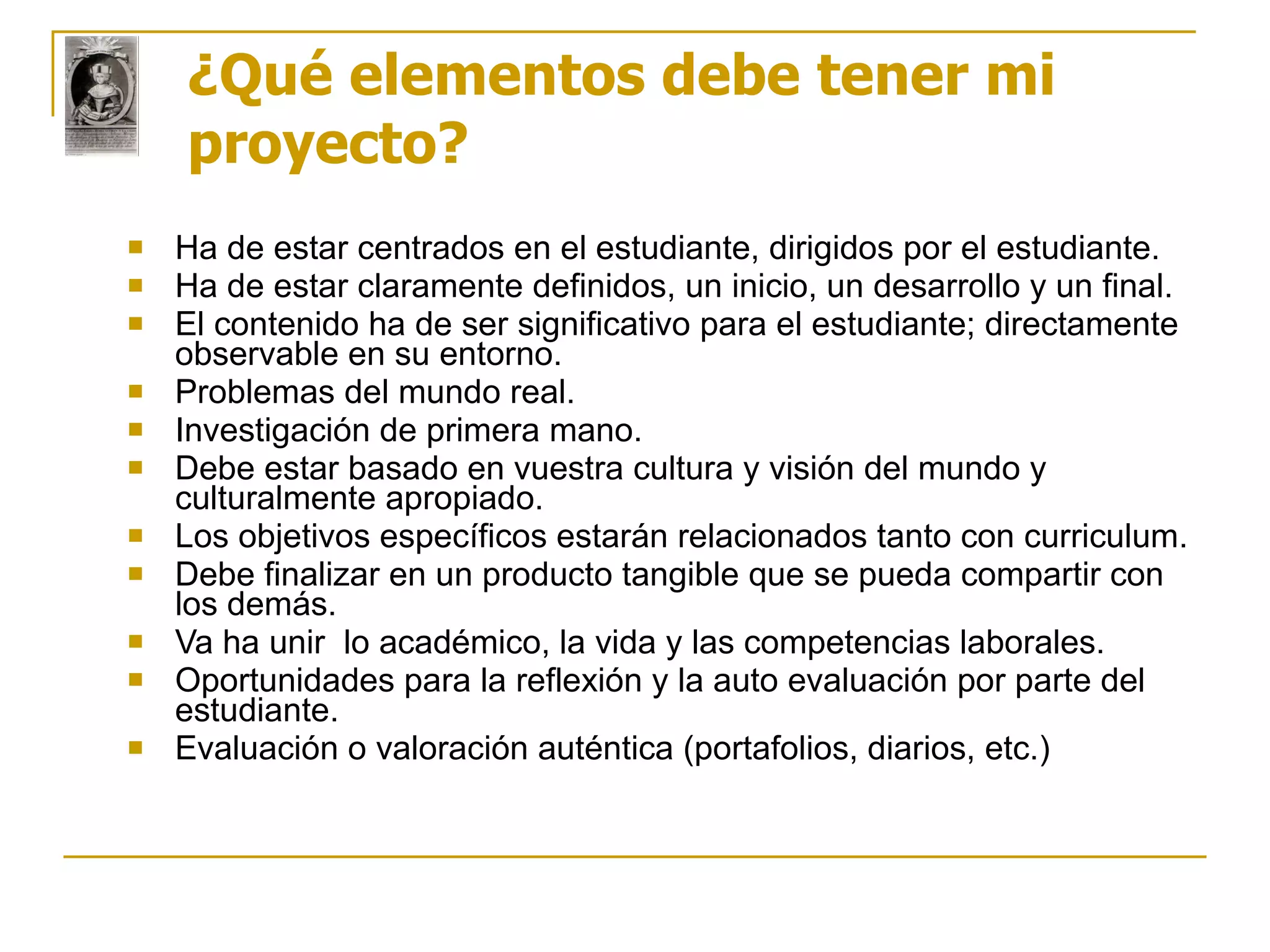 ¿Qué elementos debe tener mi proyecto? Ha de estar centrados en el estudiante, dirigidos por el estudiante.  Ha de estar claramente definidos, un inicio, un desarrollo y un final.  El contenido ha de ser significativo para el estudiante; directamente observable en su entorno.  Problemas del mundo real.  Investigación de primera mano.  Debe estar basado en vuestra cultura y visión del mundo y culturalmente apropiado.  Los objetivos específicos estarán relacionados tanto con curriculum. Debe finalizar en un producto tangible que se pueda compartir con los demás.  Va ha unir  lo académico, la vida y las competencias laborales.  Oportunidades para la reflexión y la auto evaluación por parte del estudiante.  Evaluación o valoración auténtica (portafolios, diarios, etc.)  