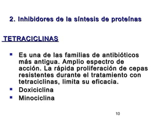 2. Inhibidores de la síntesis de proteínas


TETRACICLINAS

    Es una de las familias de antibióticos
     más antigua. Amplio espectro de
     acción. La rápida proliferación de cepas
     resistentes durante el tratamiento con
     tetraciclinas, limita su eficacia.
    Doxiciclina
    Minociclina

                                  10
 