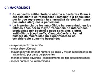 C- ) MACRÓLIDOS

     Su espectro antibacteriano abarca a bacterias Gram +
      especialmente estreptococos (semejante a penicilinas)
      por lo que representan la alternativa de elección para
      pacientes alérgicos a penicilinas.
     La importancia de los macrólidos ha aumentado en los
      últimos años por la mayor frecuencia de infecciones
      producidas por bacterias poco sensibles a otros
      antibióticos ( Legionella, Campylobacter ). Así, el
      número de macrólidos ha experimentado un
      considerable aumento buscando:

  - mayor espectro de acción
  - mejor absorción oral
  - mayor semivida (menor número de dosis y mejor cumplimiento del
     tratamiento por parte del paciente)
  - menos efectos adversos (especialmente de tipo gastrointestinal)
  - menor número de interacciones.


                                                  13
 