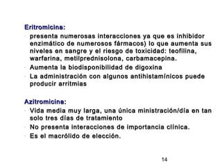 Eritromicina:
- presenta numerosas interacciones ya que es inhibidor

  enzimático de numerosos fármacos) lo que aumenta sus
  niveles en sangre y el riesgo de toxicidad: teofilina,
  warfarina, metilprednisolona, carbamacepina.
- Aumenta la biodisponibilidad de digoxina

- La administración con algunos antihistamínicos puede

  producir arritmias

Azitromicina:
- Vida media muy larga, una única ministración/día en tan

  solo tres días de tratamiento
- No presenta interacciones de importancia clínica.

- Es el macrólido de elección.




                                         14
 