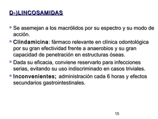 D-)LINCOSAMIDAS

 Se asemejan a los macrólidos por su espectro y su modo de
  acción.
 Clindamicina : fármaco relevante en clínica odontológica

  por su gran efectividad frente a anaerobios y su gran
  capacidad de penetración en estructuras óseas.
 Dada su eficacia, conviene reservarlo para infecciones

  serias, evitando su uso indiscriminado en casos triviales.
 Inconvenientes; administración cada 6 horas y efectos

  secundarios gastrointestinales.




                                           15
 