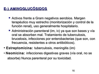 E-) AMINOGLUCÓSIDOS

      Activos frente a Gram negativos aerobios. Margen
       terapéutico muy estrecho (monitorización y control de la
       función renal), uso generalmente hospitalario.
      Administración parenteral (im, iv) ya que son bases y vía
       oral se absorben mal. Tratamiento de tuberculosis,
       brucelosis, infecciones por enterobacterias (que son, con
       frecuencia, resistentes a otros antibióticos).
• Estreptomicina: tuberculosis, meningitis (im)
• Neomicina: infecciones digestivas graves (vía oral, no se
   absorbe) Nunca parenteral por su toxicidad.


                                                16
 