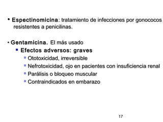• Espectinomicina : tratamiento de infecciones por gonococos
  resistentes a penicilinas.

• Gentamicina. El más usado
    Efectos adversos: graves

       Ototoxicidad, irreversible

       Nefrotoxicidad, ojo en pacientes con insuficiencia renal

       Parálisis o bloqueo muscular

       Contraindicados en embarazo




                                              17
 