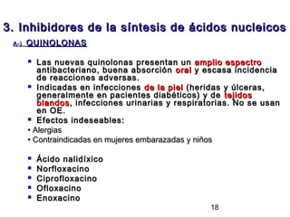 3. Inhibidores de la síntesis de ácidos nucleicos
 A-)   QUINOLONAS

         Las nuevas quinolonas presentan un amplio espectro
          antibacteriano, buena absorción oral y escasa incidencia
          de reacciones adversas.
        Indicadas en infecciones de la piel (heridas y úlceras,
          generalmente en pacientes diabéticos) y de tejidos
          blandos , infecciones urinarias y respiratorias. No se usan
          en OE.
        Efectos indeseables:

       • Alergias
       • Contraindicadas en mujeres embarazadas y niños

          Ácido nalidíxico
          Norfloxacino
          Ciprofloxacino
          Ofloxacino
          Enoxacino
                                                   18
 