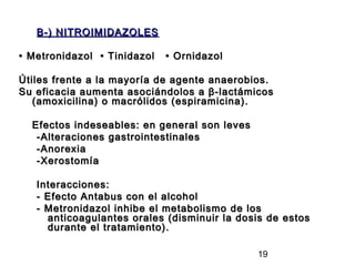 B-) NITROIMIDAZOLES

• Metronidazol • Tinidazol   • Ornidazol

Útiles frente a la mayoría de agente anaerobios.
Su eficacia aumenta asociándolos a β-lactámicos
   (amoxicilina) o macrólidos (espiramicina).

  Efectos indeseables: en general son leves
   -Alteraciones gastrointestinales
   -Anorexia
   -Xerostomía

   Interacciones:
   - Efecto Antabus con el alcohol
   - Metronidazol inhibe el metabolismo de los
     anticoagulantes orales (disminuir la dosis de estos
     durante el tratamiento).

                                              19
 