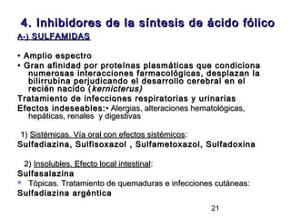 4. Inhibidores de la síntesis de ácido fólico
A-) SULFAMIDAS

• Amplio espectro
• Gran afinidad por proteínas plasmáticas que condiciona
   numerosas interacciones farmacológicas, desplazan la
   bilirrubina perjudicando el desarrollo cerebral en el
   recién nacido ( kernicterus)
Tratamiento de infecciones respiratorias y urinarias
Efectos indeseables: • Alergias, alteraciones hematológicas,
   hepáticas, renales y digestivas

1) Sistémicas. Vía oral con efectos sistémicos:
Sulfadiazina, Sulfisoxazol , Sulfametoxazol, Sulfadoxina

 2) Insolubles. Efecto local intestinal:
Sulfasalazina
 Tópicas. Tratamiento de quemaduras e infecciones cutáneas:

Sulfadiazina argéntica
                                                 21
 