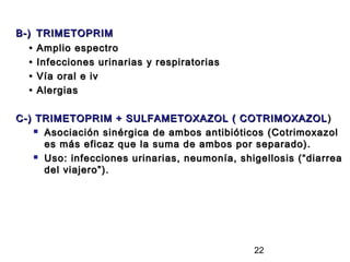 B-)    TRIMETOPRIM
   •   Amplio espectro
   •   Infecciones urinarias y respiratorias
   •   Vía oral e iv
   •   Alergias

C-) TRIMETOPRIM + SULFAMETOXAZOL ( COTRIMOXAZOL )
     Asociación sinérgica de ambos antibióticos (Cotrimoxazol

      es más eficaz que la suma de ambos por separado).
     Uso: infecciones urinarias, neumonía, shigellosis (“diarrea

      del viajero”).




                                               22
 
