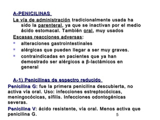A-PENICILINAS
  La vía de administración tradicionalmente usada ha
     sido la parenteral , ya que se inactivan por el medio
     ácido estomacal. También oral , muy usados
  Escasas reacciones adversas :
    alteraciones gastrointestinales
    alérgicas que pueden llegar a ser muy graves.
    contraindicadas en pacientes que ya han
     demostrado ser alérgicos a β-lactámicos en
     general

  A-1) Penicilinas de espectro reducido
Penicilina G: fue la primera penicilina descubierta, no
activa vía oral. Uso: infecciones estreptocócicas,
meningocócicas, sífilis. Infecciones odontogénicas
severas.
Penicilina V : ácido resistente, vía oral. Menos activa que
penicilina G.                                    5
 