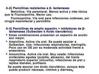 A-2) Penicilinas resistentes a β- lactamasas
    Meticilina. Vía parenteral. Menos activa y más tóxica
que la Flucloxacilina. Menor uso.
    Flucloxacilina. Vía oral para infecciones cutáneas, por
cirugía maxilofacial y parotiditis

A-3) Penicilinas de amplio espectro + inhibidores de β-
  lactamasas (Sulbactam ó Ácido clavulánico)
 Estas combinaciones presentan un espectro de acción
  aun mayor.
 Ampicilina. Activa vía oral. Se puede asociar a
  Sulbactam. Uso: infecciones respiratorias, meningitis.
  Poco uso en OE por su moderada actividad frente a
  anaerobios.
 Amoxicilina. Activa vía oral. Muy usada: infecciones
  orofaciales agudas (pulpitis, abcesos), del tracto
  respiratorio superior (sinusitis), infecciones de piel y
  tejidos blandos, profilaxis.
 Se puede asociar con ácido clavulánico, aunque éste
  puede producir náuseas, vómitos y diarreas.   6
 