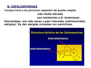 B- CEFALOSPORINAS
Ventajas frente a las penicilinas: espectro de acción amplio
                               vida media elevada
                               son resistentes a β- lactamasas
Desventajas: son más caras y peor toleradas (nefrotoxicidad,
alergias). Se dan alergias cruzadas con penicilinas.




                                               7
 