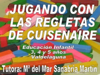 JUGANDO CON  LAS REGLETAS  DE CUISENAIRE Educación Infantil  3, 4 y 5 años Valdelaguna Tutora: Mª del Mar Sanabria Martín 