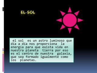 EL SOL




 el sol es un astro luminoso que
día a día nos proporciona la
energía para que exista vida en
nuestra planeta tierra por eso
es el centro de nuestra galaxia,
que sea formado igualmente como
los planetas.
 