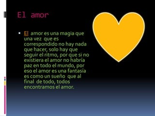El amor

 El amor es una magia que
  una vez que es
  correspondido no hay nada
  que hacer, solo hay que
  seguir el ritmo, por que si no
  existiera el amor no habría
  paz en todo el mundo, por
  eso el amor es una fantasía
  es como un sueño que al
  final de todo, todos
  encontramos el amor.
 