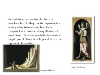 En la pintura, predomina el color y la mancha sobre el dibujo, se da importancia a la luz y sobre todo a la sombra. En la composición se busca el desequilibrio y el movimiento. Se abandona definitivamente el temple por el óleo y la tabla por el lienzo. Se representa la realidad.  Bodegón del Cardo Ángel Turiferario 