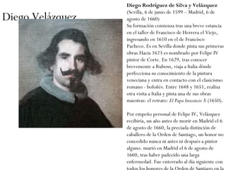 Diego Velázquez Diego Rodríguez de Silva y Velázquez  (Sevilla, 6 de junio de 1599 – Madrid, 6 de agosto de 1660) Su formación comienza tras una breve estancia en el taller de Francisco de Herrera el Viejo, ingresando en 1610 en el de Francisco Pacheco. Es en Sevilla donde pinta sus primeras obras.Hacia 1623 es nombrado por Felipe IV pintor de Corte. En 1629, tras conocer brevemente a Rubens, viaja a Italia dónde perfecciona su conocimiento de la pintura veneciana y entra en contacto con el clasicismo romano - boloñés. Entre 1648 y 1651, realiza otra visita a Italia y pinta una de sus obras maestras: el retrato:  El Papa Inocencio X  (1650).  Por empeño personal de Felipe IV, Velázquez recibiría, un año antes de morir en Madrid el 6 de agosto de 1660, la preciada distinción de caballero de la Orden de Santiago, un honor no concedido nunca ni antes ni después a pintor alguno. murió en Madrid el 6 de agosto de 1660, tras haber padecido una larga enfermedad. Fue enterrado al día siguiente con todos los honores de la Orden de Santiago en la Iglesia de San Juan Bautista 