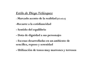 Estilo de Diego Velázquez -  Marcado acento de la realidad  (técnica) -Recurre a la cotidianeidad  - Sentido del equilibrio  - Dota de dignidad a sus personajes - Escenas desarrolladas en un ambiente de sencillez, reposo y serenidad  - Utilización de tonos muy marrones y terrosos 