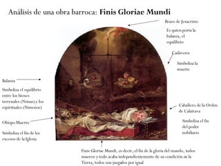 Análisis de una obra barroca:  Finis Gloriae Mundi Brazo de Jesucristo Balanza  Simboliza el equilibrio entre los bienes terrenales (Nimas) y los espirituales (Nimenoe) Caballero de la Orden de Calatrava Obispo Muerto Cadáveres Simboliza el fin de los excesos de la Iglesia Simboliza el fin del poder nobiliario Simboliza la muerte Es quien porta la balanza, el equilibrio Finis Gloriae Mundi, es decir, el fin de la gloria del mundo, todos mueren y todo acaba independientemente de su condición en la Tierra, todos son juzgados por igual 