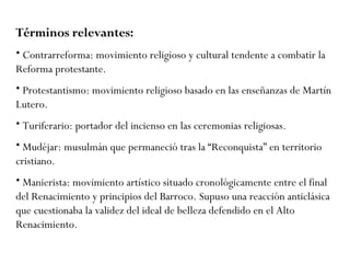 Términos relevantes:   Contrarreforma: movimiento religioso y cultural tendente a combatir la Reforma protestante. Protestantismo: movimiento religioso basado en las enseñanzas de Martín Lutero. Turiferario: portador del incienso en las ceremonias religiosas. Mudéjar: musulmán que permaneció tras la “Reconquista” en territorio cristiano. Manierista: movimiento artístico situado cronológicamente entre el final del Renacimiento y principios del Barroco.  Supuso una reacción anticlásica que cuestionaba la validez del ideal de belleza defendido en el Alto Renacimiento. 