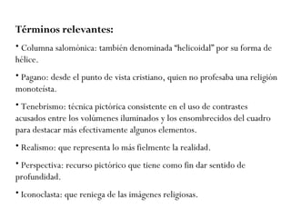 Términos relevantes:   Columna salomónica: también denominada “helicoidal” por su forma de hélice. Pagano: desde el punto de vista cristiano, quien no profesaba una religión monoteísta. Te n e b r i s mo :  técnica pictórica c onsistente en el uso de contrastes acusados entre los volúmenes iluminados y los ensombrecidos del cuadro para destacar más efectivamente algunos elementos. Realismo: que representa lo más fielmente la realidad. Perspectiva: recurso pictórico que tiene como fin dar sentido de profundidad. Iconoclasta: que reniega de las imágenes religiosas. 