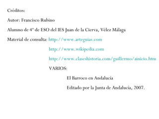 Créditos:  Autor: Francisco Rubino  Alumno de 4º de ESO del IES Juan de la Cierva, Vélez Málaga  Material de consulta:  http://www.arteguias.com   http://www.wikipedia.com   http://www.claseshistoria.com/guillermo/ainicio.htm   VARIOS:  El Barroco en Andalucía  Editado por la Junta de Andalucía, 2007. 